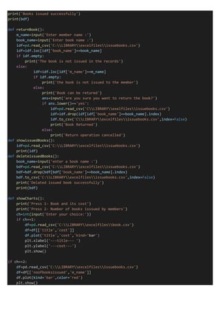 print('Books issued successfully')
print(bdf)
def returnBook():
m_name=input('Enter member name :')
book_name=input('Enter book name :')
idf=pd.read_csv('C:LIBRARYexcelfilesissuebooks.csv')
idf=idf.loc[idf['book_name']==book_name]
if idf.empty:
print('The book is not issued in the records')
else:
idf=idf.loc[idf['m_name']==m_name]
if idf.empty:
print('the book is not issued to the member')
else:
print('Book can be retured')
ans=input('are you sure you want to return the book?')
if ans.lower()=='yes':
idf=pd.read_csv('CLIBRARYexelfilesissuebooks.csv')
idf=idf.drop(idf[idf['book_name']==book_name].index)
idf.to_csv('CLIBRARYexcelfilesissuebooks.csv',index=False)
print('Book Returned')
else:
print('Return operation cancelled')
def showissuedBooks():
idf=pd.read_csv('C:LIBRARYexcelfilesissuebooks.csv')
print(idf)
def deleteissuedBooks():
book_name=input('enter a book name :')
bdf=pd.read_csv('C:LIBRARYexcelfilesissuebooks.csv')
bdf=bdf.drop(bdf[bdf['book_name']==book_name].index)
bdf.to_csv('C:LIBRARYexcelfilesissuebooks.csv',index=False)
print('Delated issued book successfully')
print(bdf)
def showCharts():
print('Press 1- Book and its cost')
print('Press 2- Number of books isssued by members')
ch=int(input('Enter your choice:'))
if ch==1:
df=pd.read_csv('C:LIBRARYexcelfilesbook.csv')
df=df[['title','cost']]
df.plot('title','cost','kind='bar')
plt.xlabel('---title--- ')
plt.ylabel('---cost---')
plt.show()
if ch==2:
df=pd.read_csv('C:LIBRARYexcelfilesissuebooks.csv')
df=df[['noofbooksissued','m_name']]
df.plot(kind='bar',color='red')
plt.show()
 