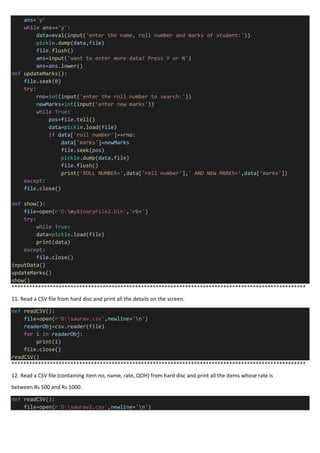 ans='y'
while ans=='y':
data=eval(input('enter the name, roll number and marks of student:'))
pickle.dump(data,file)
file.flush()
ans=input('want to enter more data? Press Y or N')
ans=ans.lower()
def updateMarks():
file.seek(0)
try:
rno=int(input('enter the roll number to search:'))
newMarks=int(input('enter new marks'))
while True:
pos=file.tell()
data=pickle.load(file)
if data['roll number']==rno:
data['marks']=newMarks
file.seek(pos)
pickle.dump(data,file)
file.flush()
print('ROLL NUMBER=',data['roll number'],' AND NEW MARKS=',data['marks'])
except:
file.close()
def show():
file=open(r'D:myBinaryFile2.bin','rb+')
try:
while True:
data=pickle.load(file)
print(data)
except:
file.close()
inputData()
updateMarks()
show()
****************************************************************************************************
11. Read a CSV file from hard disc and print all the details on the screen.
def readCSV():
file=open(r'D:saurav.csv',newline='n')
readerObj=csv.reader(file)
for i in readerObj:
print(i)
file.close()
readCSV()
****************************************************************************************************
12. Read a CSV file (containing item no, name, rate, QOH) from hard disc and print all the items whose rate is
between Rs 500 and Rs 1000.
def readCSV():
file=open(r'D:saurav2.csv',newline='n')
 