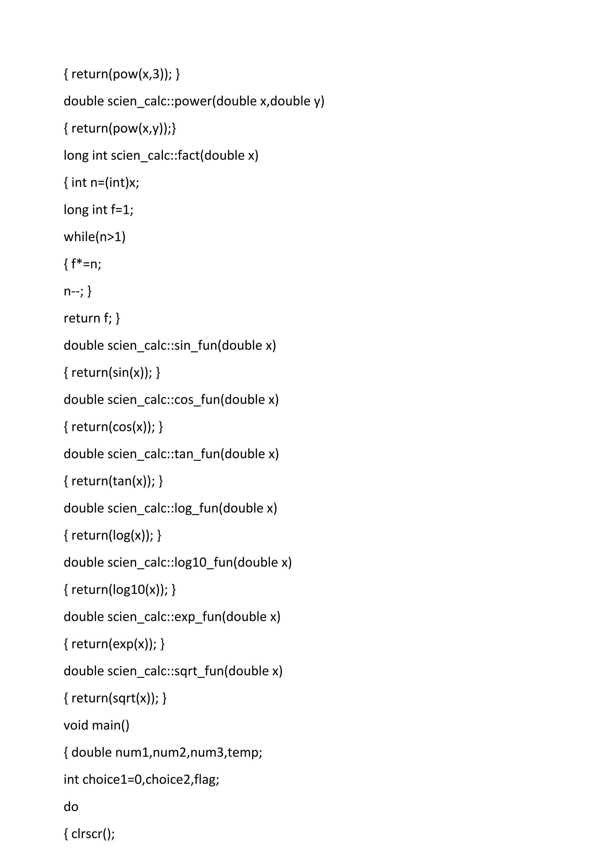 { return(pow(x,3)); }
double scien_calc::power(double x,double y)
{ return(pow(x,y));}
long int scien_calc::fact(double x)
{ int n=(int)x;
long int f=1;
while(n>1)
{ f*=n;
n--; }
return f; }
double scien_calc::sin_fun(double x)
{ return(sin(x)); }
double scien_calc::cos_fun(double x)
{ return(cos(x)); }
double scien_calc::tan_fun(double x)
{ return(tan(x)); }
double scien_calc::log_fun(double x)
{ return(log(x)); }
double scien_calc::log10_fun(double x)
{ return(log10(x)); }
double scien_calc::exp_fun(double x)
{ return(exp(x)); }
double scien_calc::sqrt_fun(double x)
{ return(sqrt(x)); }
void main()
{ double num1,num2,num3,temp;
int choice1=0,choice2,flag;
do
{ clrscr();
 