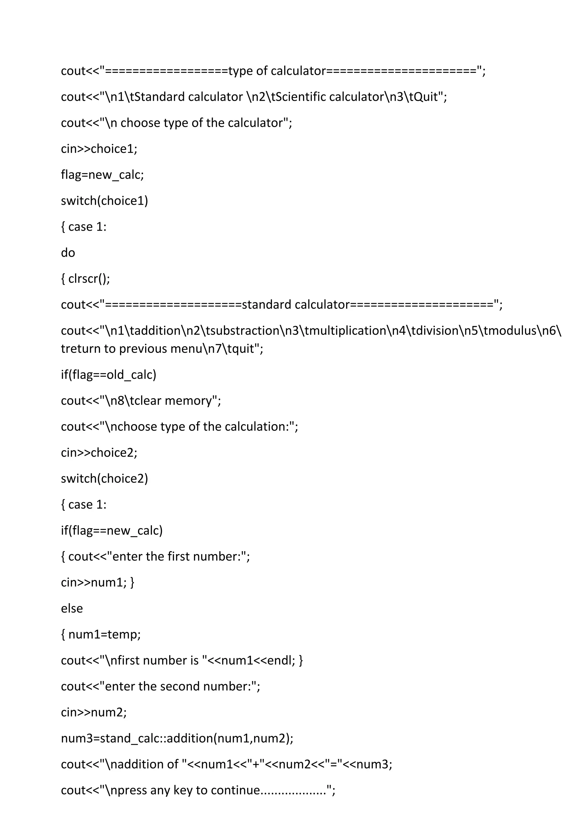 cout<<"==================type of calculator======================";
cout<<"n1tStandard calculator n2tScientific calculatorn3tQuit";
cout<<"n choose type of the calculator";
cin>>choice1;
flag=new_calc;
switch(choice1)
{ case 1:
do
{ clrscr();
cout<<"====================standard calculator=====================";
cout<<"n1tadditionn2tsubstractionn3tmultiplicationn4tdivisionn5tmodulusn6
treturn to previous menun7tquit";
if(flag==old_calc)
cout<<"n8tclear memory";
cout<<"nchoose type of the calculation:";
cin>>choice2;
switch(choice2)
{ case 1:
if(flag==new_calc)
{ cout<<"enter the first number:";
cin>>num1; }
else
{ num1=temp;
cout<<"nfirst number is "<<num1<<endl; }
cout<<"enter the second number:";
cin>>num2;
num3=stand_calc::addition(num1,num2);
cout<<"naddition of "<<num1<<"+"<<num2<<"="<<num3;
cout<<"npress any key to continue...................";
 