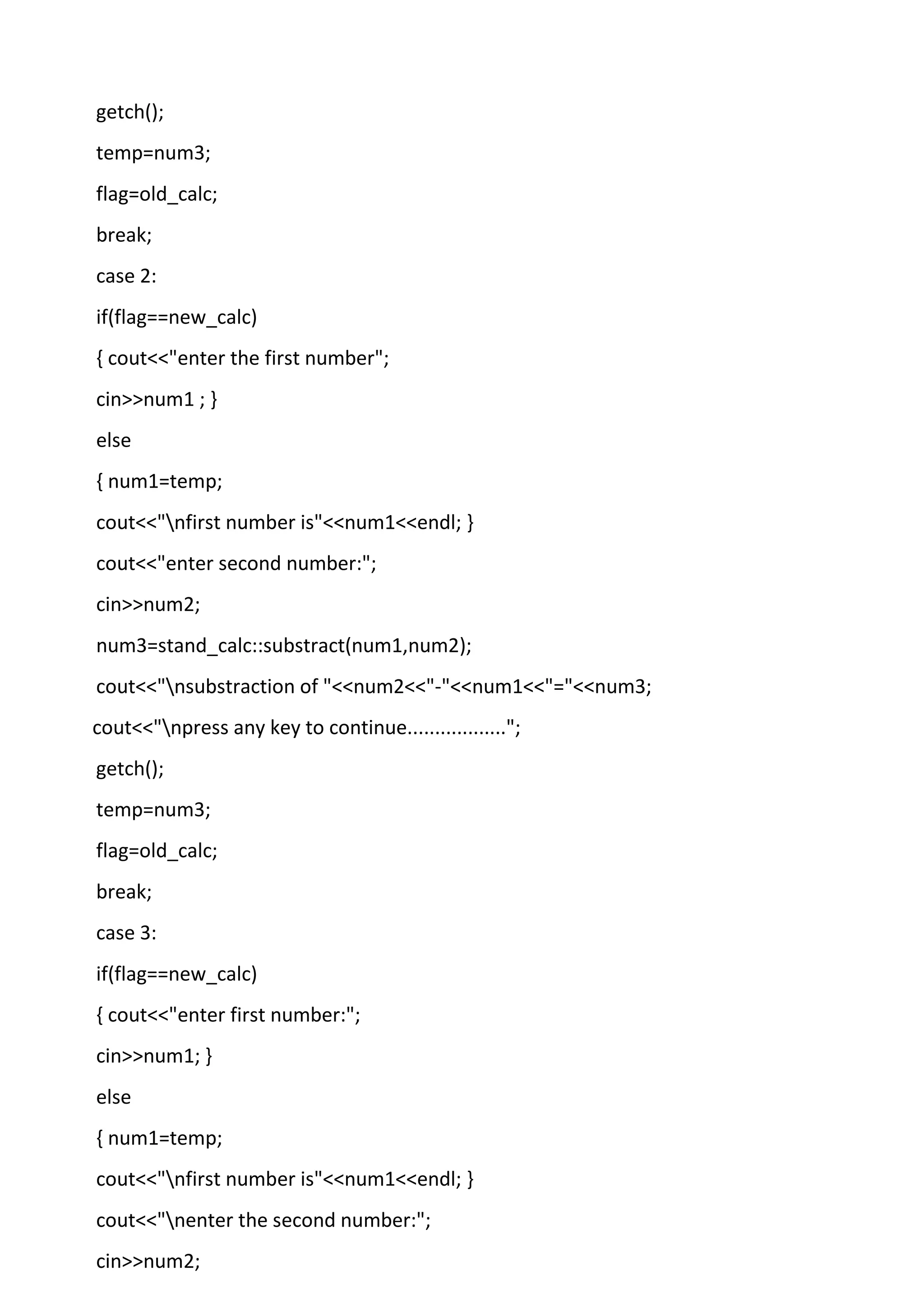 getch();
temp=num3;
flag=old_calc;
break;
case 2:
if(flag==new_calc)
{ cout<<"enter the first number";
cin>>num1 ; }
else
{ num1=temp;
cout<<"nfirst number is"<<num1<<endl; }
cout<<"enter second number:";
cin>>num2;
num3=stand_calc::substract(num1,num2);
cout<<"nsubstraction of "<<num2<<"-"<<num1<<"="<<num3;
cout<<"npress any key to continue..................";
getch();
temp=num3;
flag=old_calc;
break;
case 3:
if(flag==new_calc)
{ cout<<"enter first number:";
cin>>num1; }
else
{ num1=temp;
cout<<"nfirst number is"<<num1<<endl; }
cout<<"nenter the second number:";
cin>>num2;
 