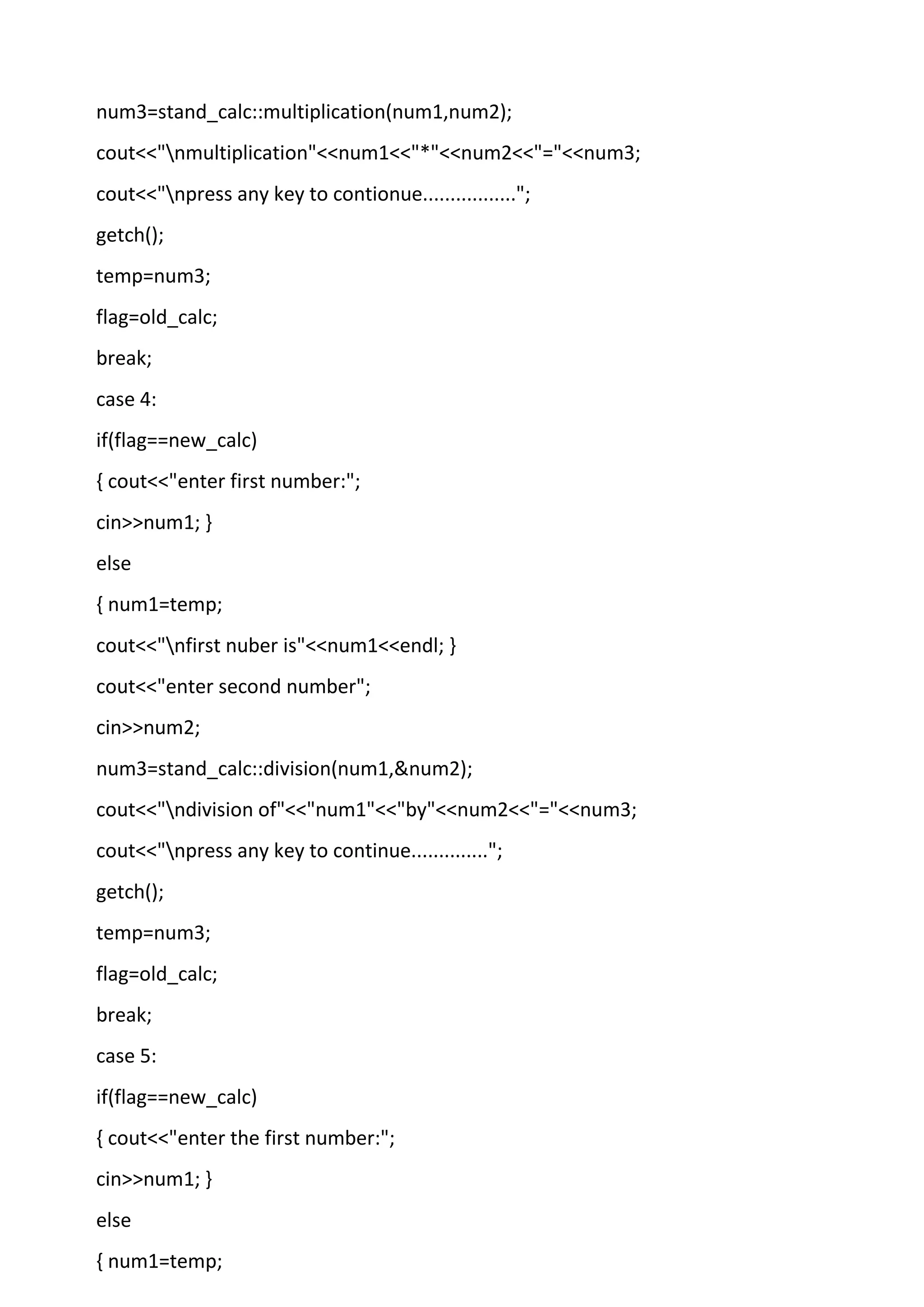 num3=stand_calc::multiplication(num1,num2);
cout<<"nmultiplication"<<num1<<"*"<<num2<<"="<<num3;
cout<<"npress any key to contionue.................";
getch();
temp=num3;
flag=old_calc;
break;
case 4:
if(flag==new_calc)
{ cout<<"enter first number:";
cin>>num1; }
else
{ num1=temp;
cout<<"nfirst nuber is"<<num1<<endl; }
cout<<"enter second number";
cin>>num2;
num3=stand_calc::division(num1,&num2);
cout<<"ndivision of"<<"num1"<<"by"<<num2<<"="<<num3;
cout<<"npress any key to continue..............";
getch();
temp=num3;
flag=old_calc;
break;
case 5:
if(flag==new_calc)
{ cout<<"enter the first number:";
cin>>num1; }
else
{ num1=temp;
 