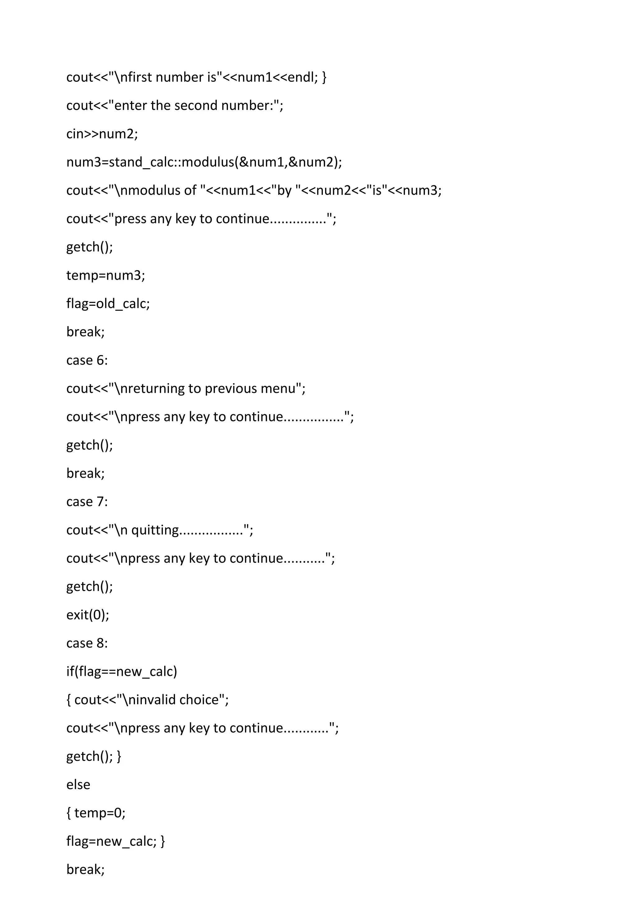 cout<<"nfirst number is"<<num1<<endl; }
cout<<"enter the second number:";
cin>>num2;
num3=stand_calc::modulus(&num1,&num2);
cout<<"nmodulus of "<<num1<<"by "<<num2<<"is"<<num3;
cout<<"press any key to continue...............";
getch();
temp=num3;
flag=old_calc;
break;
case 6:
cout<<"nreturning to previous menu";
cout<<"npress any key to continue................";
getch();
break;
case 7:
cout<<"n quitting.................";
cout<<"npress any key to continue...........";
getch();
exit(0);
case 8:
if(flag==new_calc)
{ cout<<"ninvalid choice";
cout<<"npress any key to continue............";
getch(); }
else
{ temp=0;
flag=new_calc; }
break;
 