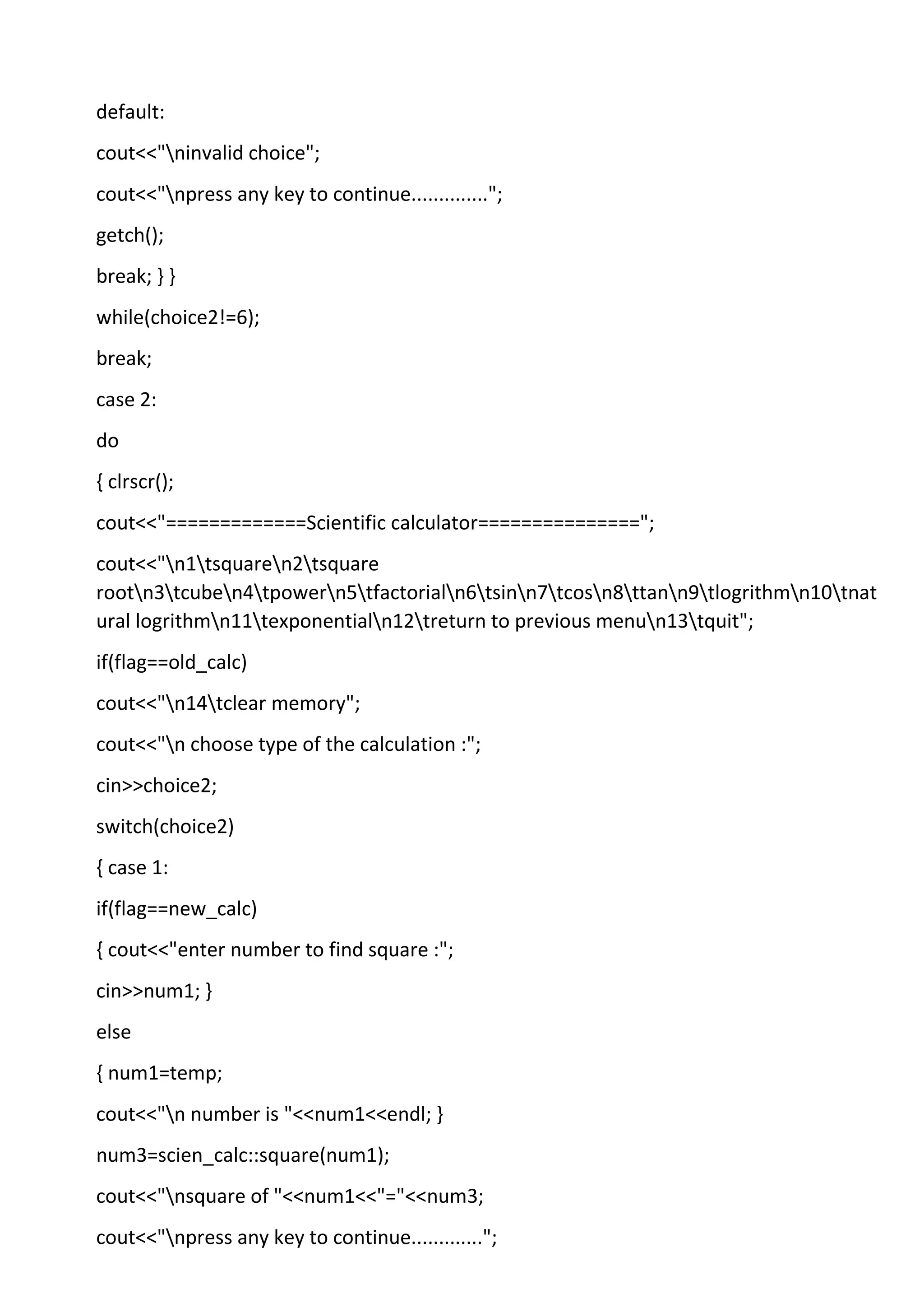 default:
cout<<"ninvalid choice";
cout<<"npress any key to continue..............";
getch();
break; } }
while(choice2!=6);
break;
case 2:
do
{ clrscr();
cout<<"=============Scientific calculator===============";
cout<<"n1tsquaren2tsquare
rootn3tcuben4tpowern5tfactorialn6tsinn7tcosn8ttann9tlogrithmn10tnat
ural logrithmn11texponentialn12treturn to previous menun13tquit";
if(flag==old_calc)
cout<<"n14tclear memory";
cout<<"n choose type of the calculation :";
cin>>choice2;
switch(choice2)
{ case 1:
if(flag==new_calc)
{ cout<<"enter number to find square :";
cin>>num1; }
else
{ num1=temp;
cout<<"n number is "<<num1<<endl; }
num3=scien_calc::square(num1);
cout<<"nsquare of "<<num1<<"="<<num3;
cout<<"npress any key to continue.............";
 