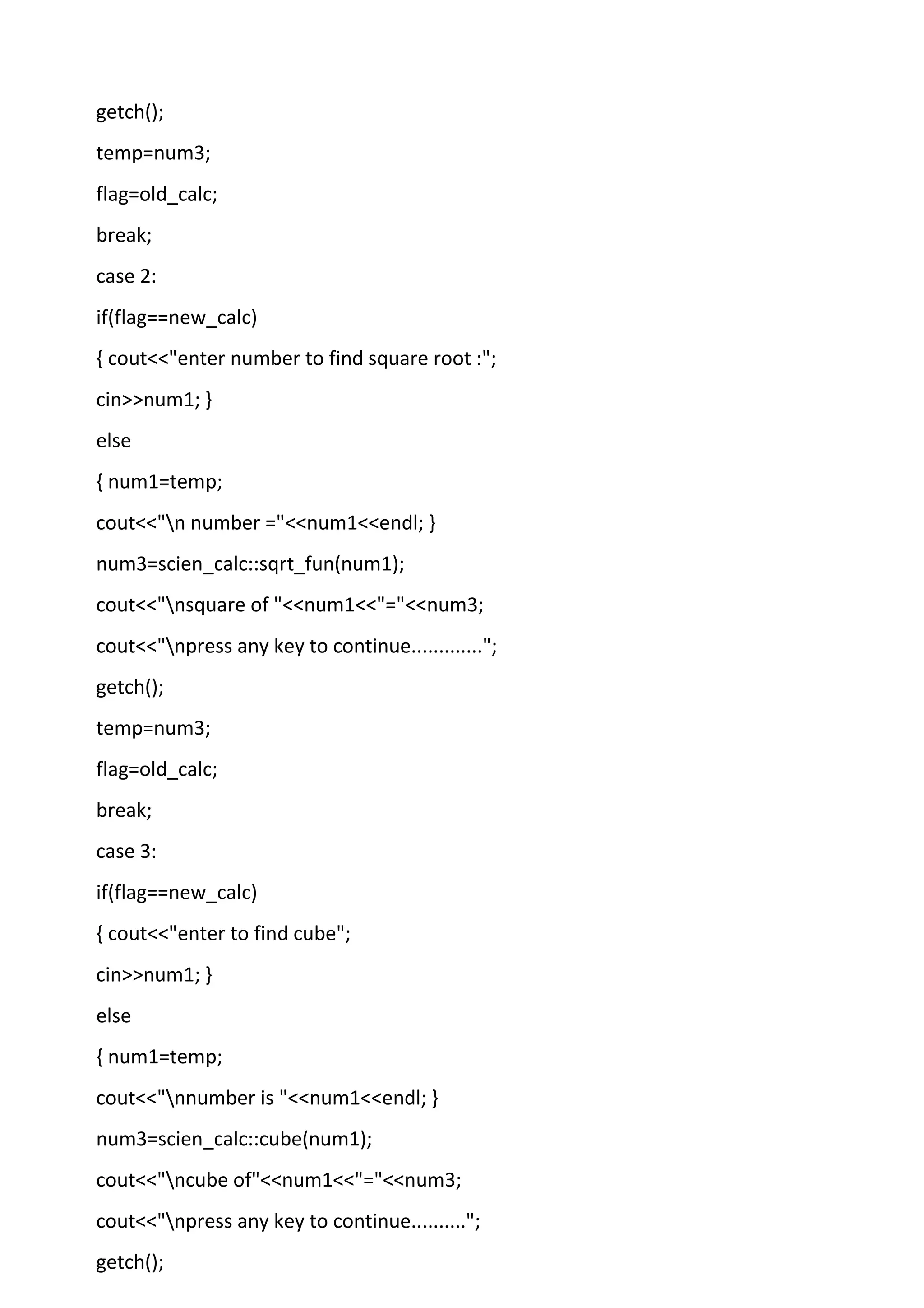 getch();
temp=num3;
flag=old_calc;
break;
case 2:
if(flag==new_calc)
{ cout<<"enter number to find square root :";
cin>>num1; }
else
{ num1=temp;
cout<<"n number ="<<num1<<endl; }
num3=scien_calc::sqrt_fun(num1);
cout<<"nsquare of "<<num1<<"="<<num3;
cout<<"npress any key to continue.............";
getch();
temp=num3;
flag=old_calc;
break;
case 3:
if(flag==new_calc)
{ cout<<"enter to find cube";
cin>>num1; }
else
{ num1=temp;
cout<<"nnumber is "<<num1<<endl; }
num3=scien_calc::cube(num1);
cout<<"ncube of"<<num1<<"="<<num3;
cout<<"npress any key to continue..........";
getch();
 