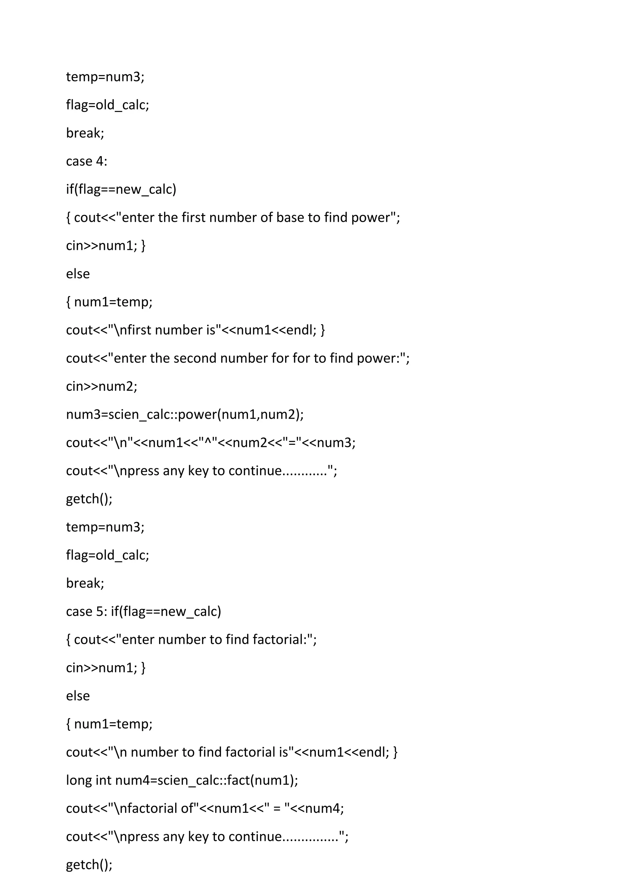 temp=num3;
flag=old_calc;
break;
case 4:
if(flag==new_calc)
{ cout<<"enter the first number of base to find power";
cin>>num1; }
else
{ num1=temp;
cout<<"nfirst number is"<<num1<<endl; }
cout<<"enter the second number for for to find power:";
cin>>num2;
num3=scien_calc::power(num1,num2);
cout<<"n"<<num1<<"^"<<num2<<"="<<num3;
cout<<"npress any key to continue............";
getch();
temp=num3;
flag=old_calc;
break;
case 5: if(flag==new_calc)
{ cout<<"enter number to find factorial:";
cin>>num1; }
else
{ num1=temp;
cout<<"n number to find factorial is"<<num1<<endl; }
long int num4=scien_calc::fact(num1);
cout<<"nfactorial of"<<num1<<" = "<<num4;
cout<<"npress any key to continue...............";
getch();
 