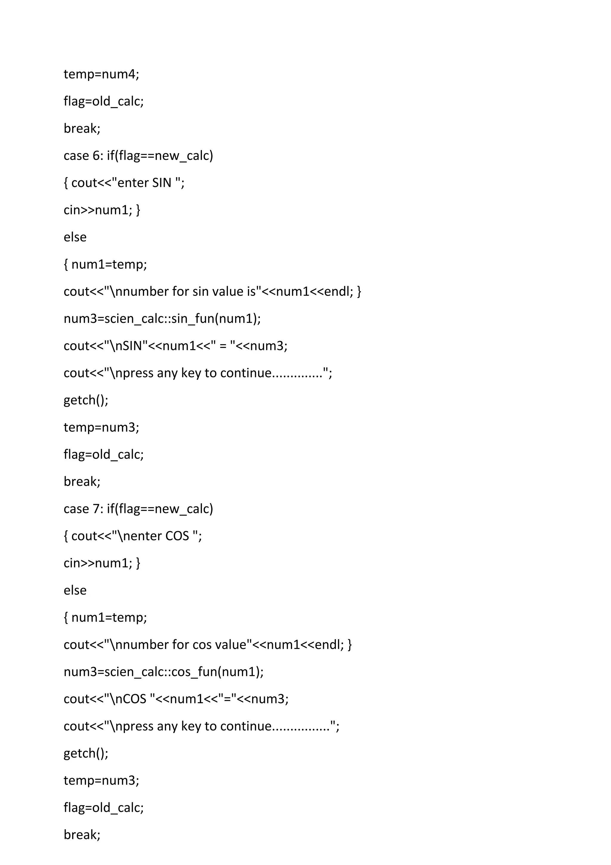 temp=num4;
flag=old_calc;
break;
case 6: if(flag==new_calc)
{ cout<<"enter SIN ";
cin>>num1; }
else
{ num1=temp;
cout<<"nnumber for sin value is"<<num1<<endl; }
num3=scien_calc::sin_fun(num1);
cout<<"nSIN"<<num1<<" = "<<num3;
cout<<"npress any key to continue..............";
getch();
temp=num3;
flag=old_calc;
break;
case 7: if(flag==new_calc)
{ cout<<"nenter COS ";
cin>>num1; }
else
{ num1=temp;
cout<<"nnumber for cos value"<<num1<<endl; }
num3=scien_calc::cos_fun(num1);
cout<<"nCOS "<<num1<<"="<<num3;
cout<<"npress any key to continue................";
getch();
temp=num3;
flag=old_calc;
break;
 