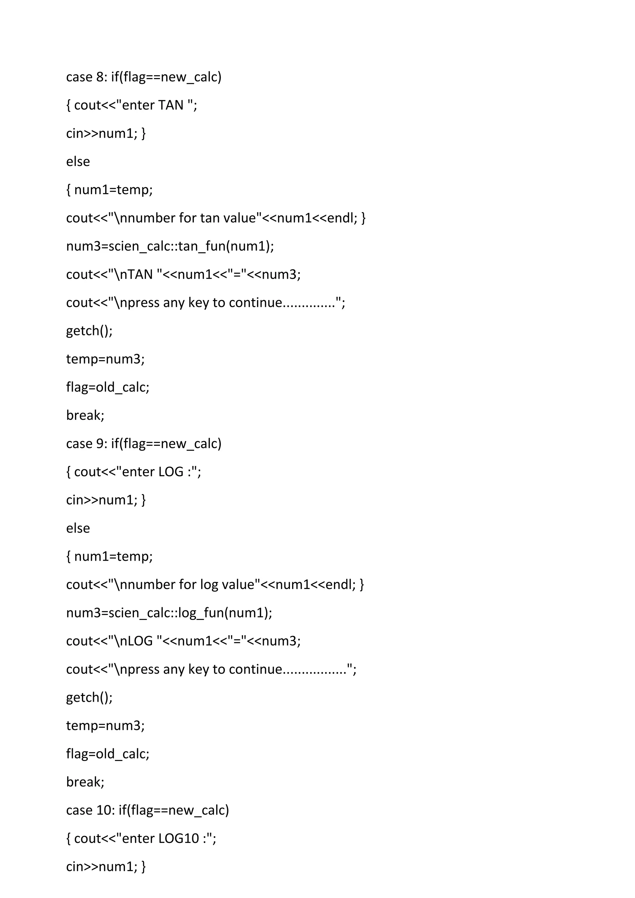 case 8: if(flag==new_calc)
{ cout<<"enter TAN ";
cin>>num1; }
else
{ num1=temp;
cout<<"nnumber for tan value"<<num1<<endl; }
num3=scien_calc::tan_fun(num1);
cout<<"nTAN "<<num1<<"="<<num3;
cout<<"npress any key to continue..............";
getch();
temp=num3;
flag=old_calc;
break;
case 9: if(flag==new_calc)
{ cout<<"enter LOG :";
cin>>num1; }
else
{ num1=temp;
cout<<"nnumber for log value"<<num1<<endl; }
num3=scien_calc::log_fun(num1);
cout<<"nLOG "<<num1<<"="<<num3;
cout<<"npress any key to continue.................";
getch();
temp=num3;
flag=old_calc;
break;
case 10: if(flag==new_calc)
{ cout<<"enter LOG10 :";
cin>>num1; }
 
