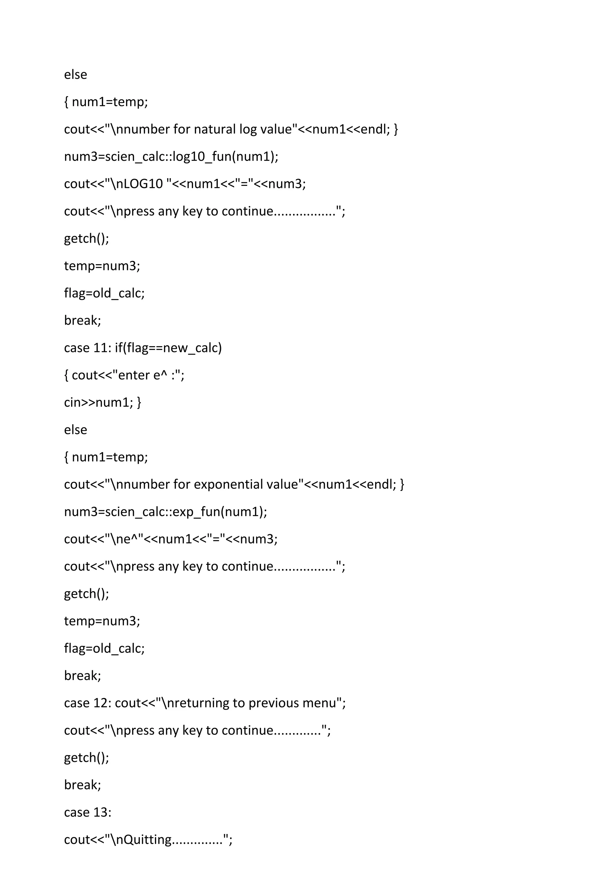 else
{ num1=temp;
cout<<"nnumber for natural log value"<<num1<<endl; }
num3=scien_calc::log10_fun(num1);
cout<<"nLOG10 "<<num1<<"="<<num3;
cout<<"npress any key to continue.................";
getch();
temp=num3;
flag=old_calc;
break;
case 11: if(flag==new_calc)
{ cout<<"enter e^ :";
cin>>num1; }
else
{ num1=temp;
cout<<"nnumber for exponential value"<<num1<<endl; }
num3=scien_calc::exp_fun(num1);
cout<<"ne^"<<num1<<"="<<num3;
cout<<"npress any key to continue.................";
getch();
temp=num3;
flag=old_calc;
break;
case 12: cout<<"nreturning to previous menu";
cout<<"npress any key to continue.............";
getch();
break;
case 13:
cout<<"nQuitting..............";
 