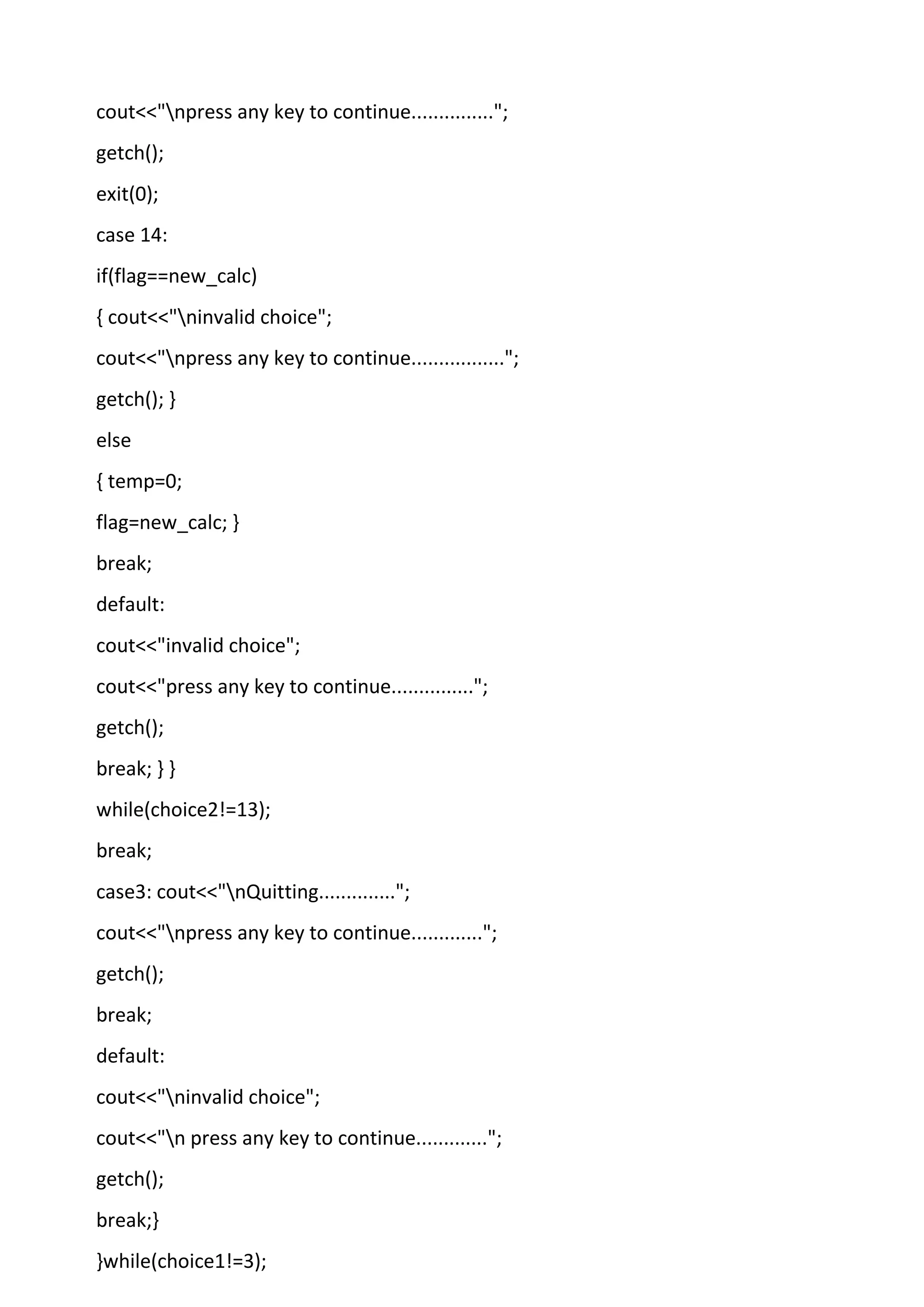 cout<<"npress any key to continue...............";
getch();
exit(0);
case 14:
if(flag==new_calc)
{ cout<<"ninvalid choice";
cout<<"npress any key to continue.................";
getch(); }
else
{ temp=0;
flag=new_calc; }
break;
default:
cout<<"invalid choice";
cout<<"press any key to continue...............";
getch();
break; } }
while(choice2!=13);
break;
case3: cout<<"nQuitting..............";
cout<<"npress any key to continue.............";
getch();
break;
default:
cout<<"ninvalid choice";
cout<<"n press any key to continue.............";
getch();
break;}
}while(choice1!=3);
 