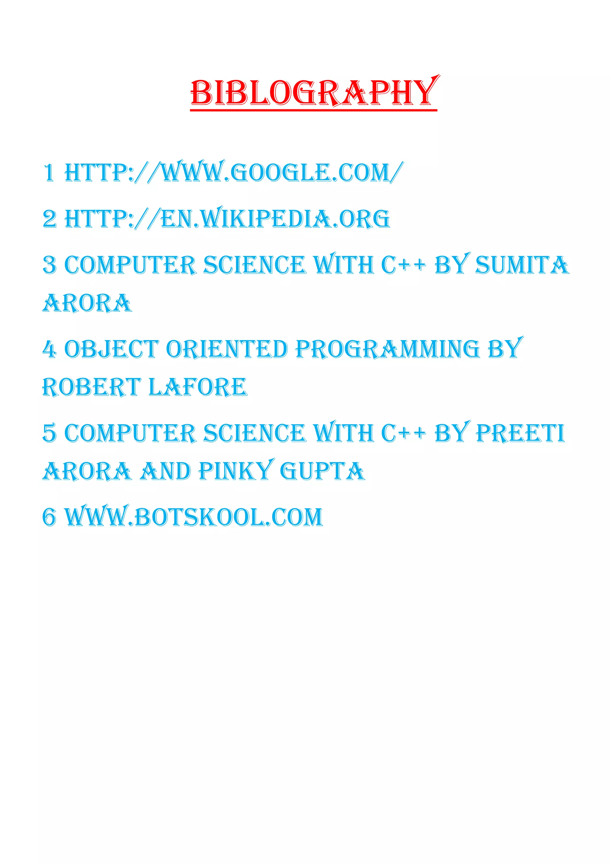BIBLOGRAPHY
1 HTTP://WWW.GOOGLE.COM/
2 HTTP://EN.WIKIPEDIA.ORG
3 COMPUTER SCIENCE WITH C++ BY SUMITA
ARORA
4 OBJECT ORIENTED PROGRAMMING BY
ROBERT LAFORE
5 COMPUTER SCIENCE WITH C++ BY PREETI
ARORA AND PINKY GUPTA
6 WWW.BOTSKOOL.COM
 