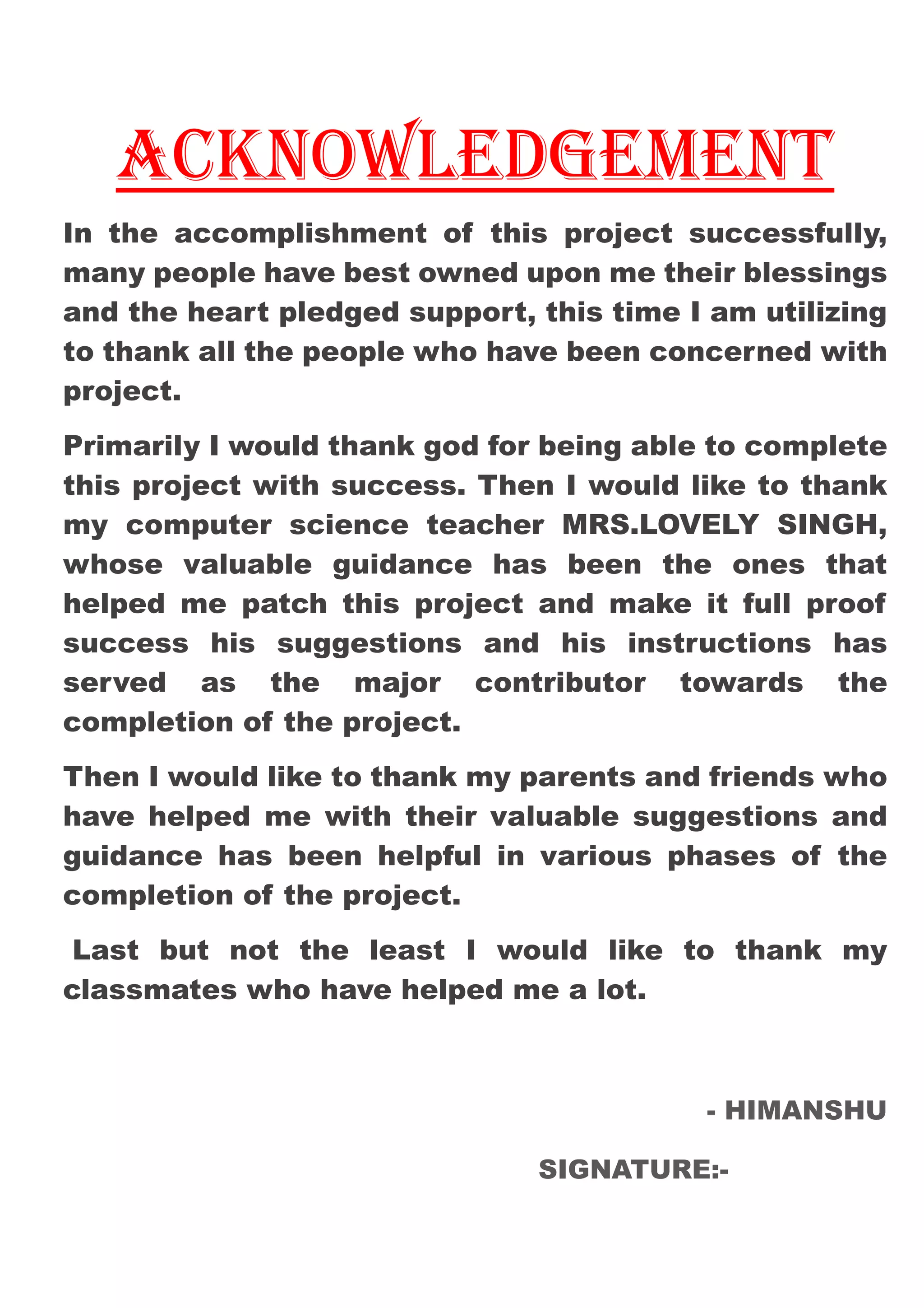 ACKNOWLEDGEMENT
In the accomplishment of this project successfully,
many people have best owned upon me their blessings
and the heart pledged support, this time I am utilizing
to thank all the people who have been concerned with
project.
Primarily I would thank god for being able to complete
this project with success. Then I would like to thank
my computer science teacher MRS.LOVELY SINGH,
whose valuable guidance has been the ones that
helped me patch this project and make it full proof
success his suggestions and his instructions has
served as the major contributor towards the
completion of the project.
Then I would like to thank my parents and friends who
have helped me with their valuable suggestions and
guidance has been helpful in various phases of the
completion of the project.
Last but not the least I would like to thank my
classmates who have helped me a lot.
- HIMANSHU
SIGNATURE:-
 