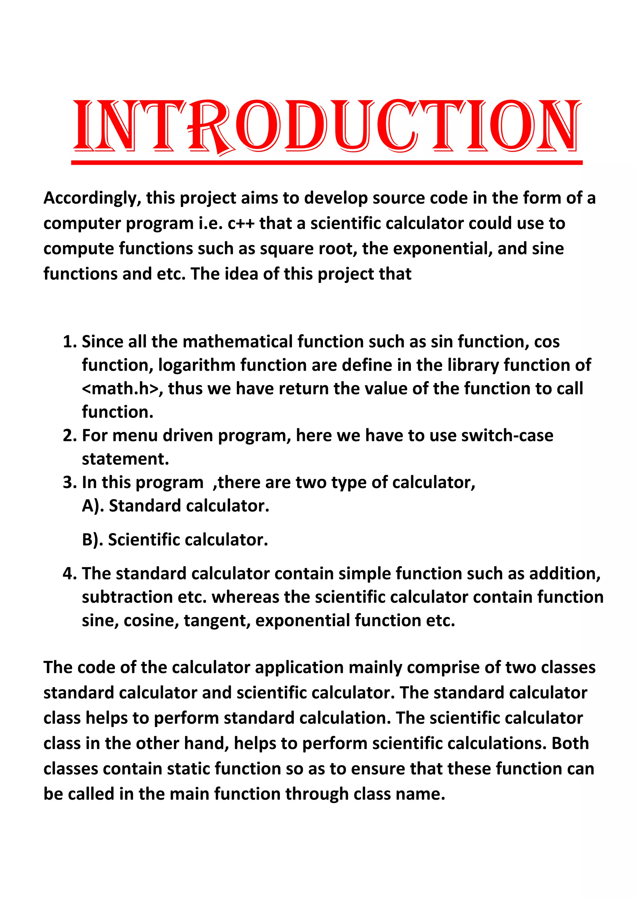 INTRODUCTION
Accordingly, this project aims to develop source code in the form of a
computer program i.e. c++ that a scientific calculator could use to
compute functions such as square root, the exponential, and sine
functions and etc. The idea of this project that
1. Since all the mathematical function such as sin function, cos
function, logarithm function are define in the library function of
<math.h>, thus we have return the value of the function to call
function.
2. For menu driven program, here we have to use switch-case
statement.
3. In this program ,there are two type of calculator,
A). Standard calculator.
B). Scientific calculator.
4. The standard calculator contain simple function such as addition,
subtraction etc. whereas the scientific calculator contain function
sine, cosine, tangent, exponential function etc.
The code of the calculator application mainly comprise of two classes
standard calculator and scientific calculator. The standard calculator
class helps to perform standard calculation. The scientific calculator
class in the other hand, helps to perform scientific calculations. Both
classes contain static function so as to ensure that these function can
be called in the main function through class name.
 