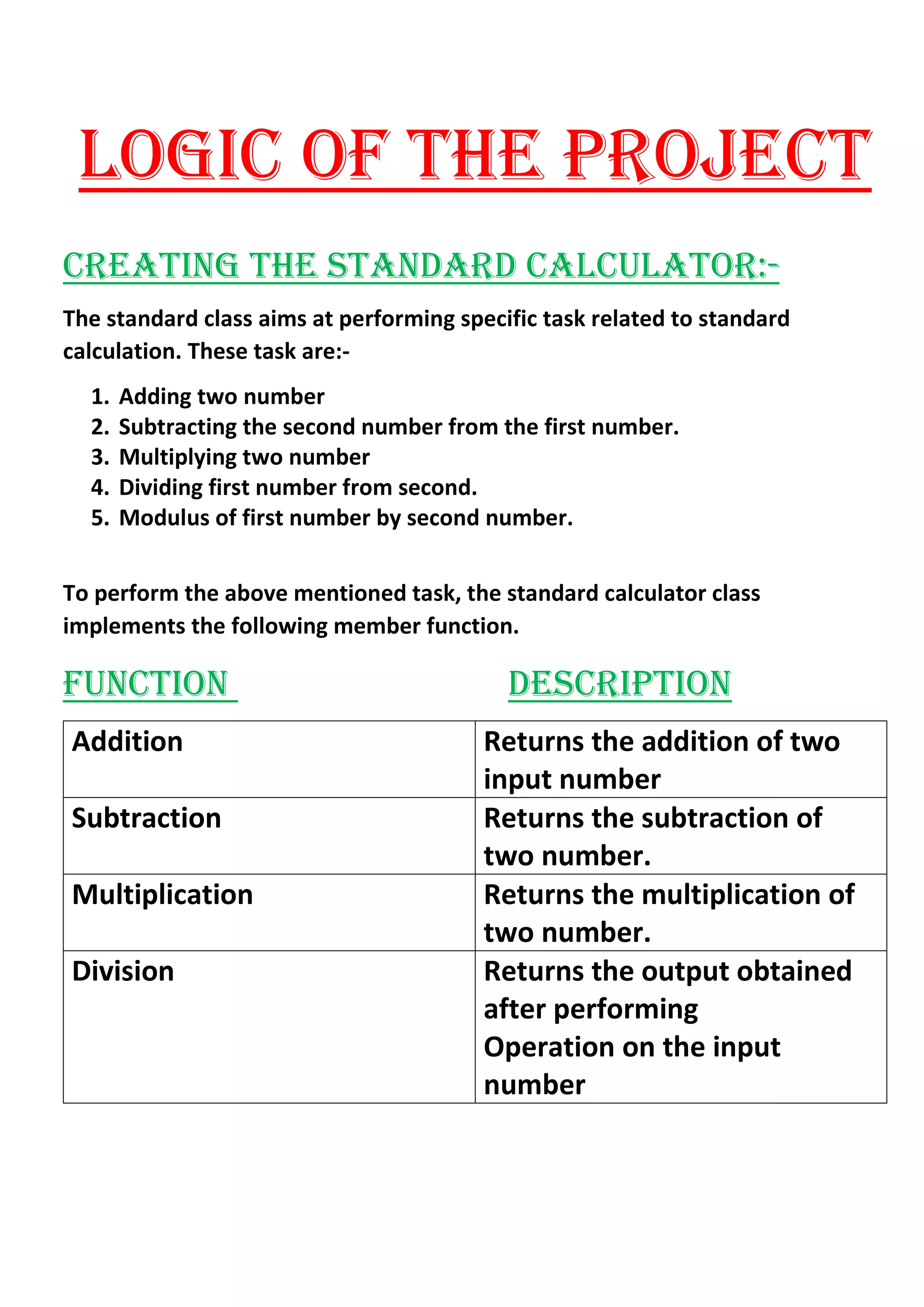 LOGIC OF THE PROJECT
CREATING THE STANDARD CALCULATOR:-
The standard class aims at performing specific task related to standard
calculation. These task are:-
1. Adding two number
2. Subtracting the second number from the first number.
3. Multiplying two number
4. Dividing first number from second.
5. Modulus of first number by second number.
To perform the above mentioned task, the standard calculator class
implements the following member function.
FUNCTION DESCRIPTION
Addition Returns the addition of two
input number
Subtraction Returns the subtraction of
two number.
Multiplication Returns the multiplication of
two number.
Division Returns the output obtained
after performing
Operation on the input
number
 