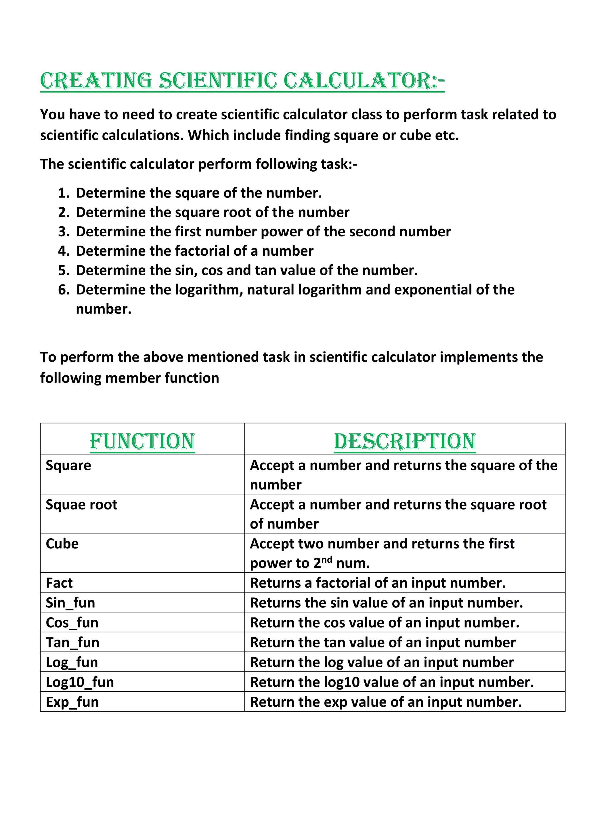 CREATING SCIENTIFIC CALCULATOR:-
You have to need to create scientific calculator class to perform task related to
scientific calculations. Which include finding square or cube etc.
The scientific calculator perform following task:-
1. Determine the square of the number.
2. Determine the square root of the number
3. Determine the first number power of the second number
4. Determine the factorial of a number
5. Determine the sin, cos and tan value of the number.
6. Determine the logarithm, natural logarithm and exponential of the
number.
To perform the above mentioned task in scientific calculator implements the
following member function
FUNCTION DESCRIPTION
Square Accept a number and returns the square of the
number
Squae root Accept a number and returns the square root
of number
Cube Accept two number and returns the first
power to 2nd num.
Fact Returns a factorial of an input number.
Sin_fun Returns the sin value of an input number.
Cos_fun Return the cos value of an input number.
Tan_fun Return the tan value of an input number
Log_fun Return the log value of an input number
Log10_fun Return the log10 value of an input number.
Exp_fun Return the exp value of an input number.
 