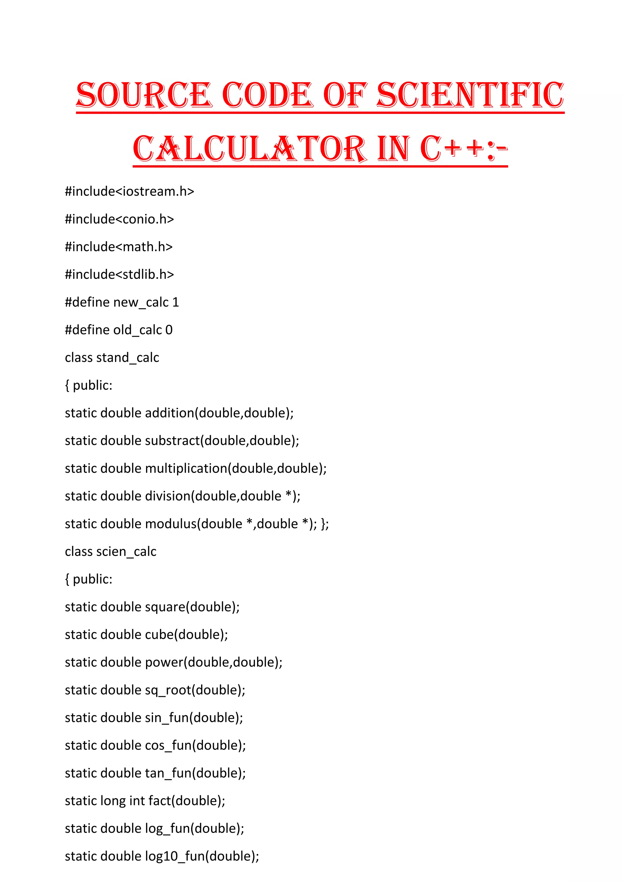 SOURCE CODE OF SCIENTIFIC
CALCULATOR IN C++:-
#include<iostream.h>
#include<conio.h>
#include<math.h>
#include<stdlib.h>
#define new_calc 1
#define old_calc 0
class stand_calc
{ public:
static double addition(double,double);
static double substract(double,double);
static double multiplication(double,double);
static double division(double,double *);
static double modulus(double *,double *); };
class scien_calc
{ public:
static double square(double);
static double cube(double);
static double power(double,double);
static double sq_root(double);
static double sin_fun(double);
static double cos_fun(double);
static double tan_fun(double);
static long int fact(double);
static double log_fun(double);
static double log10_fun(double);
 