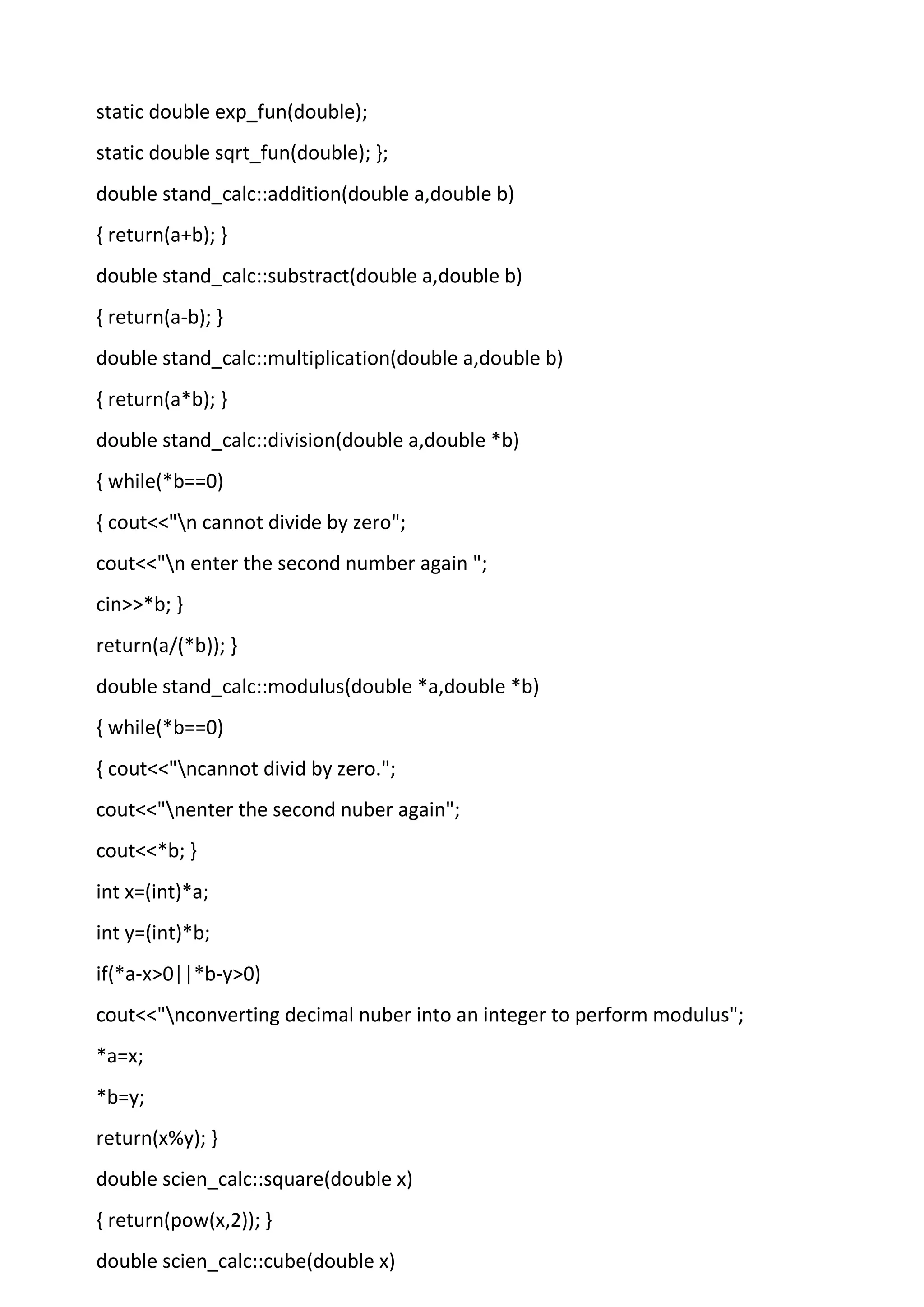 static double exp_fun(double);
static double sqrt_fun(double); };
double stand_calc::addition(double a,double b)
{ return(a+b); }
double stand_calc::substract(double a,double b)
{ return(a-b); }
double stand_calc::multiplication(double a,double b)
{ return(a*b); }
double stand_calc::division(double a,double *b)
{ while(*b==0)
{ cout<<"n cannot divide by zero";
cout<<"n enter the second number again ";
cin>>*b; }
return(a/(*b)); }
double stand_calc::modulus(double *a,double *b)
{ while(*b==0)
{ cout<<"ncannot divid by zero.";
cout<<"nenter the second nuber again";
cout<<*b; }
int x=(int)*a;
int y=(int)*b;
if(*a-x>0||*b-y>0)
cout<<"nconverting decimal nuber into an integer to perform modulus";
*a=x;
*b=y;
return(x%y); }
double scien_calc::square(double x)
{ return(pow(x,2)); }
double scien_calc::cube(double x)
 