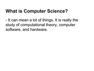 What is Computer Science?
- It can mean a lot of things. It is really the
study of computational theory, computer
software...