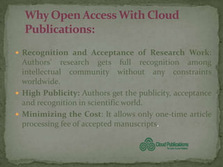  Recognition and Acceptance of Research Work:
  Authors’ research gets full recognition among
  intellectual community without any constraints
  worldwide.
 High Publicity: Authors get the publicity, acceptance
  and recognition in scientific world.
 Minimizing the Cost: It allows only one-time article
  processing fee of accepted manuscripts.
 