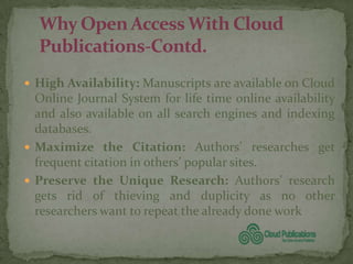  High Availability: Manuscripts are available on Cloud
  Online Journal System for life time online availability
  and also available on all search engines and indexing
  databases.
 Maximize the Citation: Authors’ researches get
  frequent citation in others’ popular sites.
 Preserve the Unique Research: Authors’ research
  gets rid of thieving and duplicity as no other
  researchers want to repeat the already done work
 