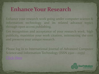 Enhance your research work going under computer science &
information technology and its related advance topics
through open access publishing.
Get recognition and acceptance of your research work, high
publicity, maximize your work citation, minimizing the cost
and preserve your unique research.

Please log in to International Journal of Advanced Computer
Science and Information Technology (ISSN 2320 – 0235)
Click Here
 