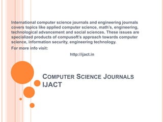 COMPUTER SCIENCE JOURNALS
IJACT
International computer science journals and engineering journals
covers topics like applied computer science, math’s, engineering,
technological advancement and social sciences. These issues are
specialized products of compusoft’s approach towards computer
science, information security, engineering technology.
For more info visit:
http://ijact.in
 