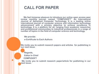 CALL FOR PAPER
We feel immense pleasure to introduce our online open access peer
review monthly journal, named “COMPUSOFT” An International
Journal of Advanced Computer Technology. It is a leading online
international journal of computer science and information technology
advancement with a primary objective to achieve excellence in
technology. It is a platform for all, ranging from academic researcher
and professional communities to industrial professionals in a range of
number of topics in the field of computer science and technology.
We provide:
e-Certificate to Each Authors
We invite you to submit research papers and articles for publishing in
our next issue.
Regards,
Editor In Chief
COMPUSOFT
We invite you to submit research paper/article for publishing in our
next issue.
 