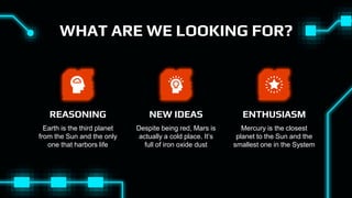 WHAT ARE WE LOOKING FOR?
Earth is the third planet
from the Sun and the only
one that harbors life
REASONING
Mercury is the closest
planet to the Sun and the
smallest one in the System
ENTHUSIASM
Despite being red, Mars is
actually a cold place. It’s
full of iron oxide dust
NEW IDEAS
 