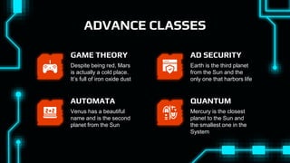ADVANCE CLASSES
Despite being red, Mars
is actually a cold place.
It’s full of iron oxide dust
GAME THEORY
Venus has a beautiful
name and is the second
planet from the Sun
AUTOMATA
Earth is the third planet
from the Sun and the
only one that harbors life
AD SECURITY
Mercury is the closest
planet to the Sun and
the smallest one in the
System
QUANTUM
 