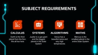 SUBJECT REQUIREMENTS
Earth is the third
planet from the Sun.
We all live here
CALCULUS
Mercury is the
smallest planet in the
entire Solar System
MATHS
Venus has a
beautiful name and
very high
temperatures
ALGORITHMS
Jupiter is a gas giant
and the biggest
planet in the Solar
System
SYSTEMS
 