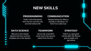 NEW SKILLS
Despite being red, Mars is
actually a cold place. It’s
full of iron oxide dust
COMMUNICATION
Mercury is the closest
planet to the Sun and the
smallest one in the System
DATA SCIENCE
Saturn is a gas giant
named after the Roman
god of wealth and
agriculture
STRATEGY
Venus has a beautiful
name and is the second
planet from the Sun
TEAMWORK
Earth is the third planet
from the Sun and the only
one that harbors life
PROGRAMMING
 