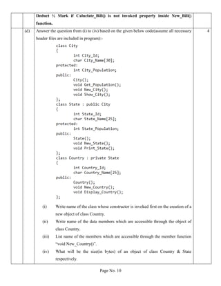 Page No. 10
Deduct ½ Mark if Caluclate_Bill() is not invoked properly inside New_Bill()
function.
(d) Answer the question from (i) to (iv) based on the given below code(assume all necessary
header files are included in program):-
(i) Write name of the class whose constructor is invoked first on the creation of a
new object of class Country.
(ii) Write name of the data members which are accessible through the object of
class Country.
(iii) List name of the members which are accessible through the member function
“void New_Country()”.
(iv) What will be the size(in bytes) of an object of class Country & State
respectively.
4
 