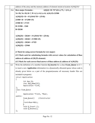 Page No. 12
address of the array and the memory address of element stored at location A[30][25]?
Ans Row-major Formula:- A[I][J]= B+ W*((I-Lr)*Nc + (J-Lc))
Nr=50, Nc=30, B=?, W=4, Lr=0, Lc=0, A(10,15)=21500
A[10][15]= B + 4*((10-0)*30 + (15-0))
21500= B + 4*(300+15)
21500=B + 4*315
B=21500 – 1260
B=20240
A[30][25] = 20240 + 4*((30-0)*30 + (25-0))
A[30][25] = 20240 + 4*(900+25)
A[30][25] = 20240 + 4*925
A[30][25] = 23940
(1 Mark for using correct formula for row major)
(1/2 Mark each for substituting formula with correct values for calculation of Base
address & address of (30,25) element)
(1/2 Mark for each correct final answer of Base address & address of A(30,25))
(c) Write the definition of a member function Q_Insert() for a class Exam_Queue in C++
to insert a new Application information in a dynamically allocated queue whose code is
already given below as a part of the program(assume all necessary header files are
included in program):
4
 