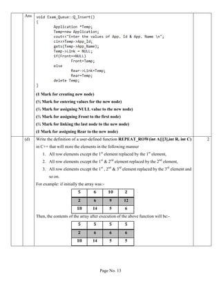 Page No. 13
Ans
(1 Mark for creating new node)
(½ Mark for entering values for the new node)
(½ Mark for assigning NULL value to the new node)
(½ Mark for assigning Front to the first node)
(½ Mark for linking the last node to the new node)
(1 Mark for assigning Rear to the new node)
(d) Write the definition of a user-defined function REPEAT_ROW(int A[][3],int R, int C)
in C++ that will store the elements in the following manner
1. All row elements except the 1st
element replaced by the 1st
element,
2. All row elements except the 1st
& 2nd
element replaced by the 2nd
element,
3. All row elements except the 1st
, 2nd
& 3rd
element replaced by the 3rd
element and
so on.
For example: if initially the array was:-
5 6 10 2
2 6 9 12
18 14 5 6
Then, the contents of the array after execution of the above function will be:-
5 5 5 5
2 6 6 6
18 14 5 5
2
 