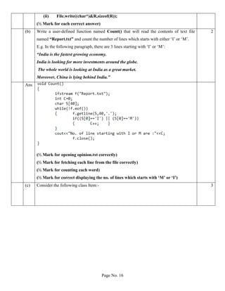 Page No. 16
(ii) File.write((char*)&R,sizeof(R));
(½ Mark for each correct answer)
(b) Write a user-defined function named Count() that will read the contents of text file
named “Report.txt” and count the number of lines which starts with either ‘I’ or ‘M’.
E.g. In the following paragraph, there are 3 lines starting with ‘I’ or ‘M’:
“India is the fastest growing economy.
India is looking for more investments around the globe.
The whole world is looking at India as a great market.
Moreover, China is lying behind India.”
2
Ans
(½ Mark for opening opinion.txt correctly)
(½ Mark for fetching each line from the file correctly)
(½ Mark for counting each word)
(½ Mark for correct displaying the no. of lines which starts with ‘M’ or ‘I’)
(c) Consider the following class Item:- 3
 
