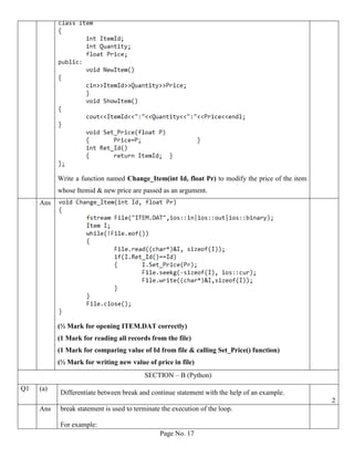 Page No. 17
Write a function named Change_Item(int Id, float Pr) to modify the price of the item
whose Itemid & new price are passed as an argument.
Ans
(½ Mark for opening ITEM.DAT correctly)
(1 Mark for reading all records from the file)
(1 Mark for comparing value of Id from file & calling Set_Price() function)
(½ Mark for writing new value of price in file)
SECTION – B (Python)
Q1 (a)
Differentiate between break and continue statement with the help of an example.
2
Ans break statement is used to terminate the execution of the loop.
For example:
 