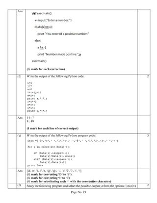 Page No. 19
Ans
(½ mark for each correction)
(d) Write the output of the following Python code: 2
Ans 14 : 7
8 : 49
(1 mark for each line of correct output)
(e) Write the output of the following Python program code: 3
Ans ['d', 'o', 'I', 'i', 't', '@', '@', '1', '1', '2', '3', '!', '!']
(½ mark for converting ‘D’ to ‘d’)
(½ mark for converting ‘I’ to ‘i’)
(½ mark for substituting each ‘ ‘ with the consecutive character)
(f) Study the following program and select the possible output(s) from the options (i) to (iv) 2
 