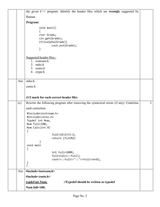 Page No. 2
the given C++ program. Identify the header files which are wrongly suggested by
Raman.
Program:
Suggested header files:-
1. iostream.h
2. stdio.h
3. conio.h
4. ctype.h
Ans stdio.h
conio.h
(1/2 mark for each correct header file)
(c) Rewrite the following program after removing the syntactical errors (if any). Underline
each correction.
2
Ans #include<iostream.h>
#include<conio.h>
typdef int Num; //Typedef should be written as typedef
Num full=100;
 