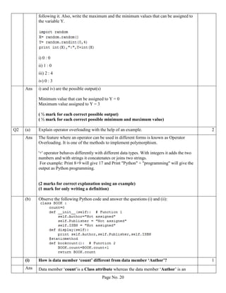 Page No. 20
following it. Also, write the maximum and the minimum values that can be assigned to
the variable Y.
i) 0 : 0
ii) 1 : 0
iii) 2 : 4
iv) 0 : 3
Ans i) and iv) are the possible output(s)
Minimum value that can be assigned to Y = 0
Maximum value assigned to Y = 3
( ½ mark for each correct possible output)
( ½ mark for each correct possible minimum and maximum value)
Q2 (a) Explain operator overloading with the help of an example. 2
Ans The feature where an operator can be used in different forms is known as Operator
Overloading. It is one of the methods to implement polymorphism.
'+' operator behaves differently with different data types. With integers it adds the two
numbers and with strings it concatenates or joins two strings.
For example: Print 8+9 will give 17 and Print "Python" + "programming" will give the
output as Python programming.
(2 marks for correct explanation using an example)
(1 mark for only writing a definition)
(b) Observe the following Python code and answer the questions (i) and (ii):
(i) How is data member ‘count’ different from data member ‘Author’? 1
Ans Data member ‘count’is a Class attribute whereas the data member ‘Author’ is an
 