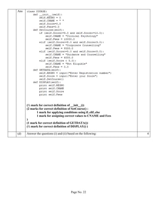Page No. 22
Ans
(½ mark for correct definition of __init__())
(2 marks for correct definition of SetCourse() :
1 mark for applying conditions using if..elif..else
1 mark for assigning correct values to CNAME and Fees
)
(1 mark for correct definition of GETDATA())
(½ mark for correct definition of DISPLAY() )
(d) Answer the questions (i) and (ii) based on the following: 4
 