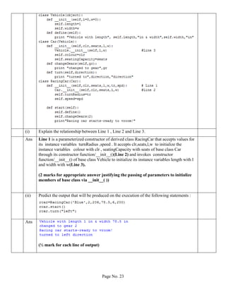 Page No. 23
(i) Explain the relationship between Line 1 , Line 2 and Line 3.
Ans Line 1 is a parameterized constructor of derived class RacingCar that accepts values for
its instance variables turnRadius ,speed . It accepts clr,seats,l,w to initialize the
instance variables colour with clr , seatingCapacity with seats of base class Car
through its constructor function/__init__()(Line 2) and invokes constructor
function/__init__() of base class Vehicle to initialize its instance variables length with l
and width with w(Line 3).
(2 marks for appropriate answer justifying the passing of parameters to initialize
members of base class via __init__( ))
(ii) Predict the output that will be produced on the execution of the following statements :
Ans
(½ mark for each line of output)
 
