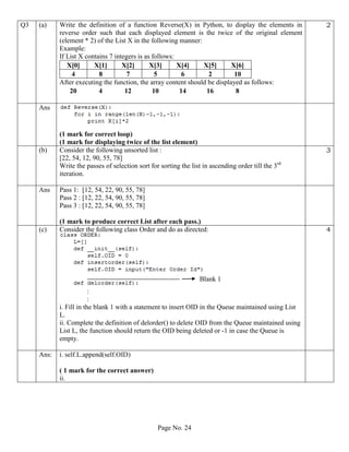 Page No. 24
Q3 (a) Write the definition of a function Reverse(X) in Python, to display the elements in
reverse order such that each displayed element is the twice of the original element
(element * 2) of the List X in the following manner:
Example:
If List X contains 7 integers is as follows:
X[0] X[1] X[2] X[3] X[4] X[5] X[6]
4 8 7 5 6 2 10
After executing the function, the array content should be displayed as follows:
20 4 12 10 14 16 8
2
Ans
(1 mark for correct loop)
(1 mark for displaying twice of the list element)
(b) Consider the following unsorted list :
[22, 54, 12, 90, 55, 78]
Write the passes of selection sort for sorting the list in ascending order till the 3rd
iteration.
3
Ans Pass 1: [12, 54, 22, 90, 55, 78]
Pass 2 : [12, 22, 54, 90, 55, 78]
Pass 3 : [12, 22, 54, 90, 55, 78]
(1 mark to produce correct List after each pass.)
(c) Consider the following class Order and do as directed:
:
:
i. Fill in the blank 1 with a statement to insert OID in the Queue maintained using List
L.
ii. Complete the definition of delorder() to delete OID from the Queue maintained using
List L, the function should return the OID being deleted or -1 in case the Queue is
empty.
4
Ans: i. self.L.append(self.OID)
( 1 mark for the correct answer)
ii.
Blank 1
 
