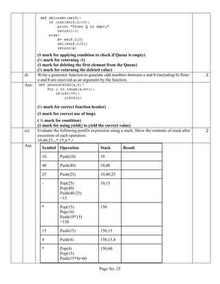 Page No. 25
(1 mark for applying condition to check if Queue is empty)
(½ mark for returning -1)
(1 mark for deleting the first element from the Queue)
(½ mark for returning the deleted value)
d) Write a generator function to generate odd numbers between a and b (including b).Note:
a and b are received as an argument by the function.
3
Ans:
(½ mark for correct function header)
(1 mark for correct use of loop)
( ½ mark for condition)
(1 mark for using yield() to yield the correct value)
(e) Evaluate the following postfix expression using a stack. Show the contents of stack after
execution of each operation:
10,40,25,-,*,15,4,*,+
2
Ans
Symbol Operation Stack Result
10 Push(10) 10
40 Push(40) 10,40
25 Push(25) 10,40,25
- Pop(25)
Pop(40)
Push(40-25)
=15
10,15
* Pop(15)
Pop(10)
Push(10*15)
=150
150
15 Push(15) 150,15
4 Push(4) 150,15,4
* Pop(4)
Pop(15)
Push(15*4)=60
150,60
 