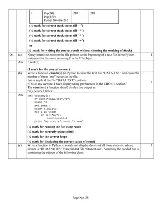 Page No. 26
+ Pop(60)
Pop(150)
Push(150+60)=210
210 210
(½ mark for correct stack status till ‘-’)
(½ mark for correct stack status till ‘*’)
(½ mark for correct stack status till ‘*’)
(½ mark for correct stack status till ‘+’)
or
(½ mark for writing the correct result without showing the working of Stack)
Q4. (a) Nancy intends to position the file pointer to the beginning of a text file.Write Python
statement for the same assuming F is the Fileobject.
1
Ans F.seek(0)
(1 mark for the correct answer)
(b) Write a function countmy( )in Python to read the text file “DATA.TXT” and count the
number of times “my” occurs in the file.
For example if the file “DATA.TXT” contains:
“This is my website. I have displayed my preferences in the CHOICE section.”
The countmy( ) function should display the output as:
“my occurs 2 times”.
2
Ans
(½ mark for reading the file using read)
(½ mark for correctly using split())
(½ mark for the correct loop)
(½ mark for displaying the correct value of count)
(c) Write a function in Python to search and display details of all those students, whose
stream is “HUMANITIES” from pickled file “Student.dat”. Assuming the pickled file is
containing the objects of the following class:
3
 
