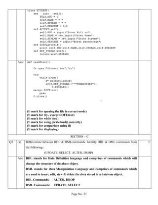 Page No. 27
Ans:
-
(½ mark for opening the file in correct mode)
(½ mark for try.. except EOFError)
(½ mark for while loop)
(½ mark for using pickle.load() correctly)
(½ mark for comparison using if)
(½ mark for displaying)
SECTION – C
Q5 (a) Differentiate between DDL & DMLcommands. Identify DDL & DML commands from
the following:-
(UPDATE, SELECT, ALTER, DROP)
2
Ans DDL stands for Data Definition language and comprises of commands which will
change the structure of database object.
DML stands for Data Manipulation Language and comprises of commands which
are used to insert, edit, view & delete the data stored in a database object.
DDL Commands: ALTER, DROP
DML Commands: UPDATE, SELECT
 