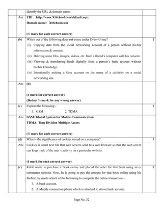 Page No. 32
identify the URL & domain name.
Ans URL: http://www.XtSchool.com/default.aspx
Domain name: XtSchool.com
(½ mark for each correct answer)
(b) Which out of the following does not come under Cyber Crime?
(i) Copying data from the social networking account of a person without his/her
information & consent.
(ii) Deleting some files, images, videos, etc. from a friend’s computer with his consent.
(iii) Viewing & transferring funds digitally from a person’s bank account without
his/her knowledge.
(iv) Intentionally making a false account on the name of a celebrity on a social
networking site.
1
Ans (ii)
(1 mark for correct answer)
(Deduct ½ mark for any wrong answer)
(c) Expand the following:-
1. GSM 2. TDMA
1
Ans GSM: Global System for Mobile Communication
TDMA: Time Division Multiple Access
(½ mark for each correct answer)
(d) What is the significance of cookies stored on a computer? 1
Ans Cookies is small text file that web servers send to a web browser so that the web server
can keep track of the user’s activity on a particular website.
(1 mark for each correct answer)
(e) Kabir wants to purchase a Book online and placed the order for that book using an e-
commerce website. Now, he is going to pay the amount for that book online using his
Mobile, he needs which of the following to complete the online transaction:-
1. A bank account,
2. A Mobile connection/phone which is attached to above bank account,
1
 