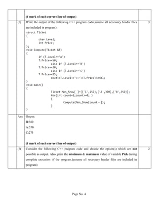 Page No. 4
(1 mark of each correct line of output)
(e) Write the output of the following C++ program code(assume all necessary header files
are included in program):
3
Ans Output:
B:380
A:350
C:275
(1 mark of each correct line of output)
(f) Consider the following C++ program code and choose the option(s) which are not
possible as output. Also, print the minimum & maximum value of variable Pick during
complete execution of the program.(assume all necessary header files are included in
program):
2
 