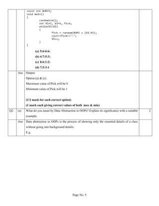 Page No. 5
(a) 5:6:6:6:
(b) 4:7:5:3:
(c) 8:6:1:2:
(d) 7:5:3:1
Ans Output:
Option (a) & (c)
Maximum value of Pick will be 8
Minimum value of Pick will be 1
(1/2 mark for each correct option)
(1 mark each giving correct values of both max & min)
Q2. (a) What do you mean by Data Abstraction in OOPs? Explain its significance with a suitable
example.
2
Ans Data abstraction in OOPs is the process of showing only the essential details of a class
without going into background details.
E.g.
 