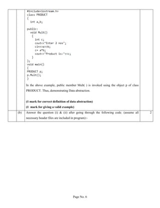 Page No. 6
In the above example, public member Mult( ) is invoked using the object p of class
PRODUCT. Thus, demonstrating Data abstraction.
(1 mark for correct definition of data abstraction)
(1 mark for giving a valid example)
(b) Answer the question (i) & (ii) after going through the following code. (assume all
necessary header files are included in program):-
2
 