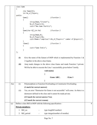 Page No. 7
(i) Give the name of the feature of OOP which is implemented by Function 1 &
2 together in the above class Game.
(ii) Anuj made changes to the above class Game and made Function 3 private.
Will he be able to execute the Line 1 successfully given below? Justify.
void main()
{
Game ABC; //Line 1
}
Ans (i) Polymorphism or Function Overloading or Constructor Overloading
(1 mark for correct answer)
(ii) Yes, an error “Destructor for Game is not accessible” will come. As there is a
destructor defined in the class and it cannot be made private.
(1/2 mark for correct answer Yes)
(1/2 mark for correct reason)
(c) Define a class Bill in OOP with the following specification:-
Private members:
1. Bill_no - type long(bill number)
2. Bill_period - type integer(number of months)
4
 